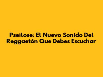 Pseilose: El Nuevo Sonido Del Reggaetón Que Debes Escuchar