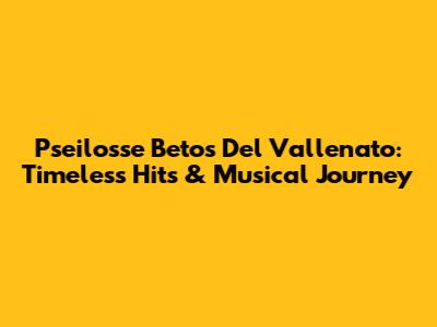 Pseilosse Betos Del Vallenato: Timeless Hits & Musical Journey