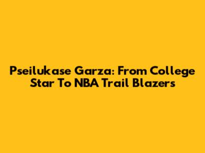 Pseilukase Garza: From College Star To NBA Trail Blazers