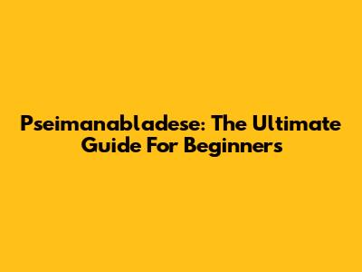 Pseimanabladese: The Ultimate Guide For Beginners