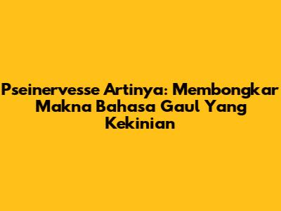 Pseinervesse Artinya: Membongkar Makna Bahasa Gaul Yang Kekinian