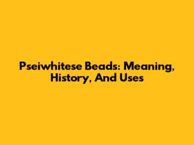 Pseiwhitese Beads: Meaning, History, And Uses