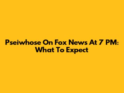 Pseiwhose On Fox News At 7 PM: What To Expect