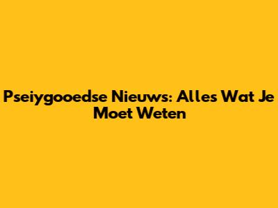 Pseiygooedse Nieuws: Alles Wat Je Moet Weten