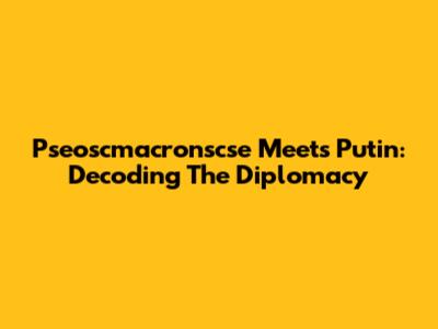 Pseoscmacronscse Meets Putin: Decoding The Diplomacy
