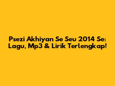 Psezi Akhiyan Se Seu 2014 Se: Lagu, Mp3 & Lirik Terlengkap!