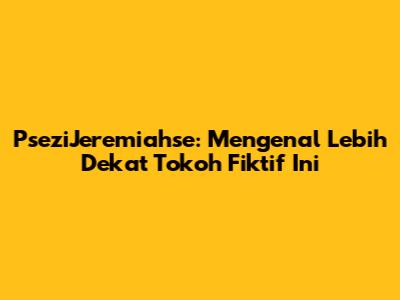 PseziJeremiahse: Mengenal Lebih Dekat Tokoh Fiktif Ini