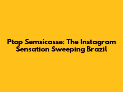 Ptop Semsicasse: The Instagram Sensation Sweeping Brazil