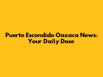 Puerto Escondido Oaxaca News: Your Daily Dose