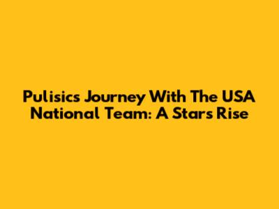 Pulisic's Journey With The USA National Team: A Star's Rise