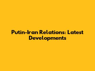 Putin-Iran Relations: Latest Developments