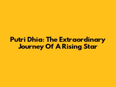 Putri Dhia: The Extraordinary Journey Of A Rising Star