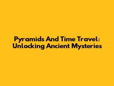 Pyramids And Time Travel: Unlocking Ancient Mysteries