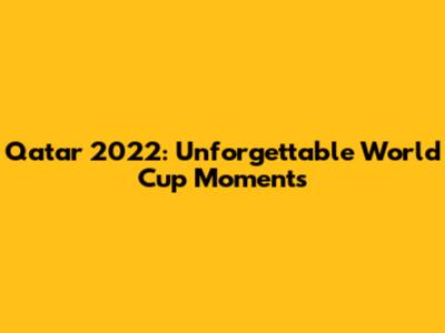 Qatar 2022: Unforgettable World Cup Moments
