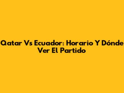 Qatar Vs Ecuador: Horario Y Dónde Ver El Partido