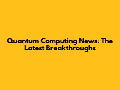 Quantum Computing News: The Latest Breakthroughs