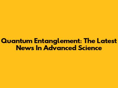 Quantum Entanglement: The Latest News In Advanced Science