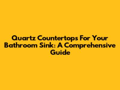 Quartz Countertops For Your Bathroom Sink: A Comprehensive Guide