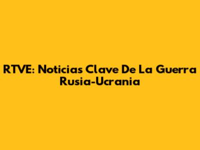 RTVE: Noticias Clave De La Guerra Rusia-Ucrania