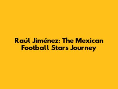 Raúl Jiménez: The Mexican Football Star's Journey