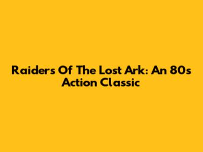 Raiders Of The Lost Ark: An 80s Action Classic
