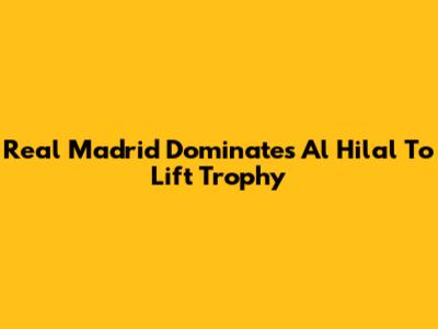 Real Madrid Dominates Al Hilal To Lift Trophy