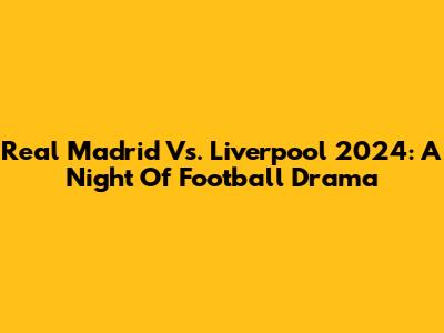 Real Madrid Vs. Liverpool 2024: A Night Of Football Drama