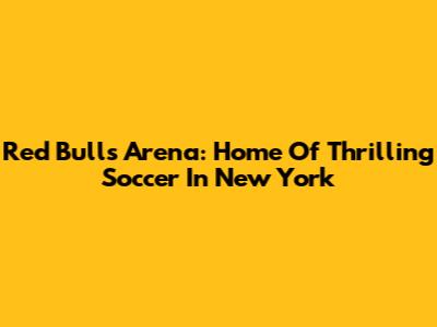 Red Bulls Arena: Home Of Thrilling Soccer In New York