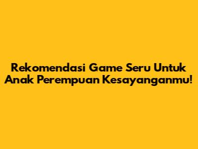 Rekomendasi Game Seru Untuk Anak Perempuan Kesayanganmu!