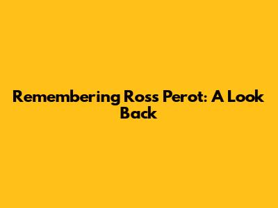 Remembering Ross Perot: A Look Back