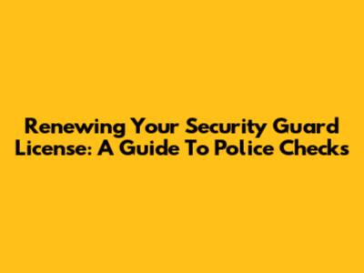 Renewing Your Security Guard License: A Guide To Police Checks