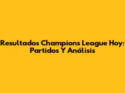 Resultados Champions League Hoy: Partidos Y Análisis