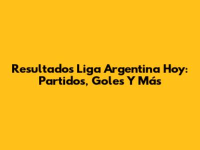 Resultados Liga Argentina Hoy: Partidos, Goles Y Más
