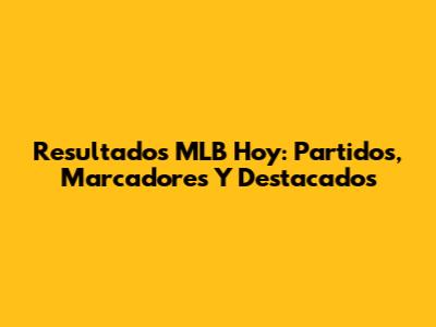 Resultados MLB Hoy: Partidos, Marcadores Y Destacados