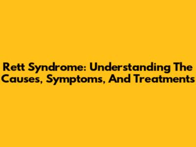 Rett Syndrome: Understanding The Causes, Symptoms, And Treatments