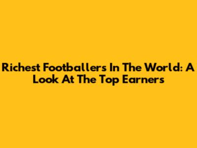 Richest Footballers In The World: A Look At The Top Earners