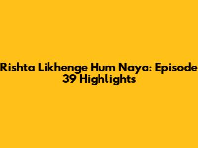 Rishta Likhenge Hum Naya: Episode 39 Highlights