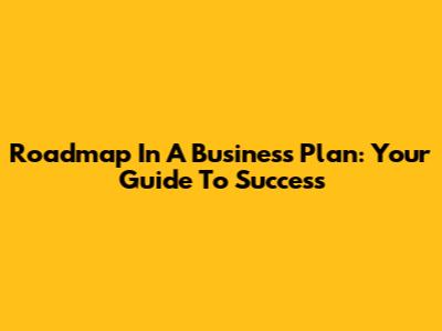 Roadmap In A Business Plan: Your Guide To Success