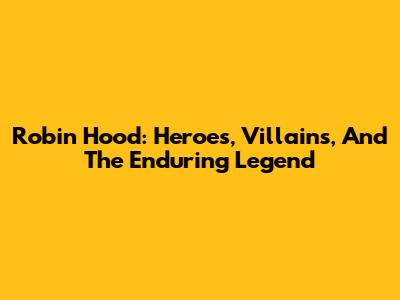 Robin Hood: Heroes, Villains, And The Enduring Legend