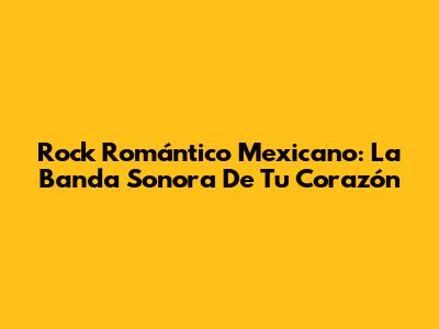 Rock Romántico Mexicano: La Banda Sonora De Tu Corazón