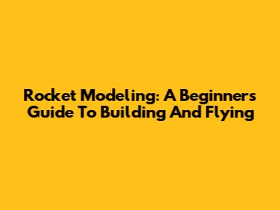 Rocket Modeling: A Beginner's Guide To Building And Flying
