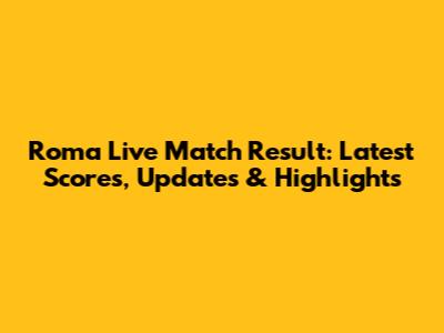 Roma Live Match Result: Latest Scores, Updates & Highlights