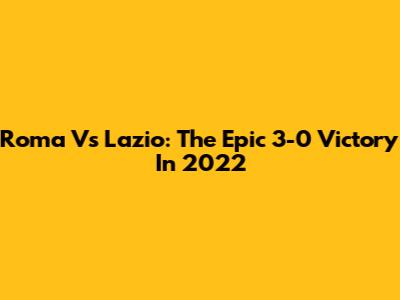 Roma Vs Lazio: The Epic 3-0 Victory In 2022
