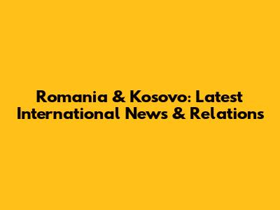 Romania & Kosovo: Latest International News & Relations