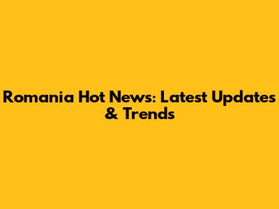 Romania Hot News: Latest Updates & Trends