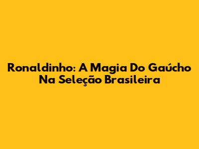 Ronaldinho: A Magia Do Gaúcho Na Seleção Brasileira