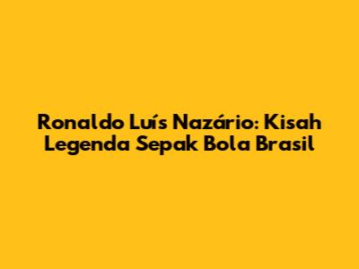 Ronaldo Luís Nazário: Kisah Legenda Sepak Bola Brasil