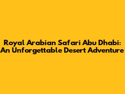 Royal Arabian Safari Abu Dhabi: An Unforgettable Desert Adventure