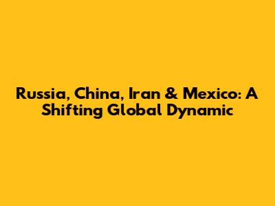 Russia, China, Iran & Mexico: A Shifting Global Dynamic