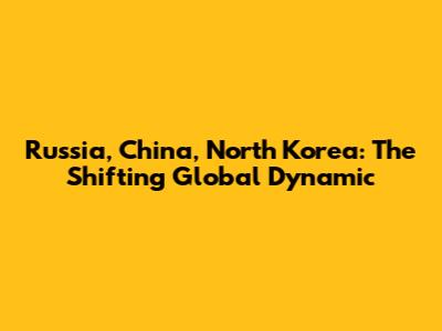 Russia, China, North Korea: The Shifting Global Dynamic